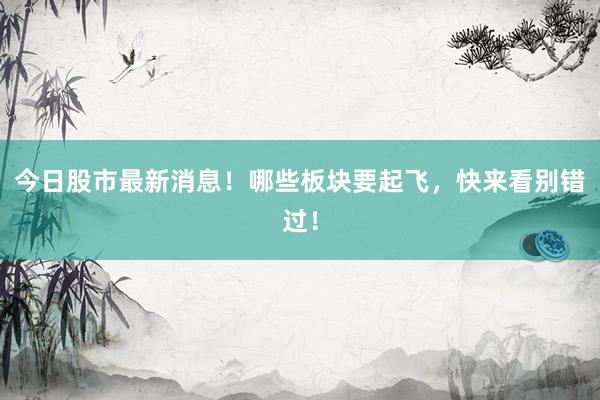 今日股市最新消息！哪些板块要起飞，快来看别错过！