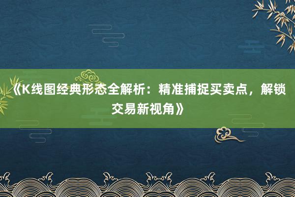 《K线图经典形态全解析：精准捕捉买卖点，解锁交易新视角》