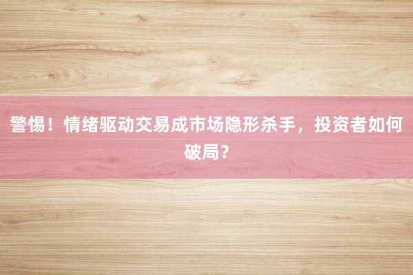 警惕！情绪驱动交易成市场隐形杀手，投资者如何破局？