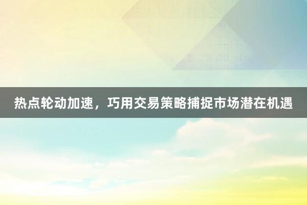 热点轮动加速，巧用交易策略捕捉市场潜在机遇