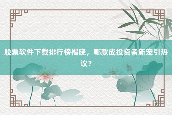 股票软件下载排行榜揭晓，哪款成投资者新宠引热议？