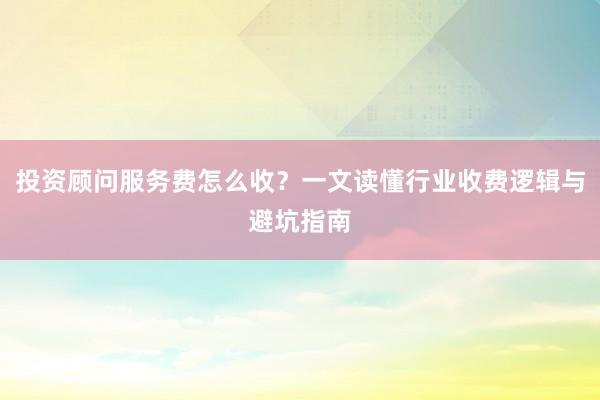 投资顾问服务费怎么收？一文读懂行业收费逻辑与避坑指南