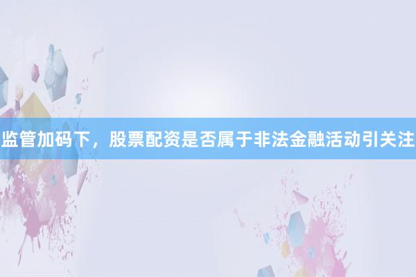 监管加码下,股票配资是否属于非法金融活动引关注