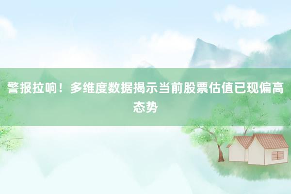 警报拉响！多维度数据揭示当前股票估值已现偏高态势