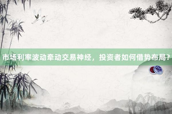 市场利率波动牵动交易神经，投资者如何借势布局？