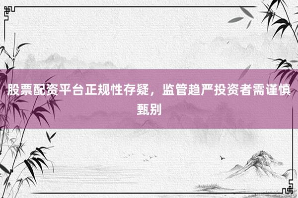 股票配资平台正规性存疑，监管趋严投资者需谨慎甄别