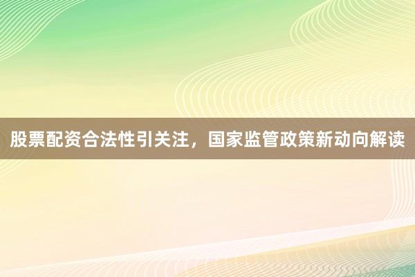 股票配资合法性引关注,国家监管政策新动向解读