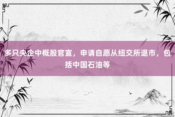 多只央企中概股官宣，申请自愿从纽交所退市，包括中国石油等