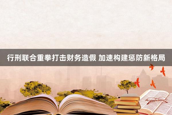 行刑联合重拳打击财务造假 加速构建惩防新格局