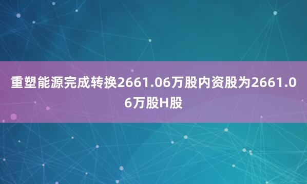 重塑能源完成转换2661.06万股内资股为2661.06万股H股