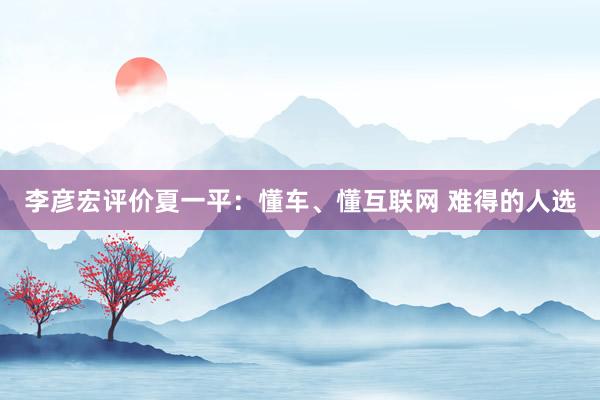 李彦宏评价夏一平:懂车、懂互联网 难得的人选