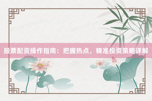 股票配资操作指南：把握热点，精准投资策略详解