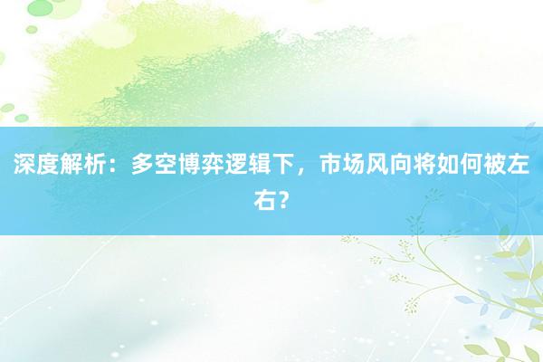 深度解析:多空博弈逻辑下,市场风向将如何被左右?