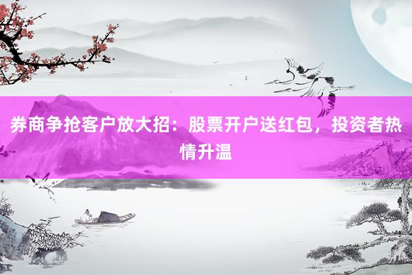 券商争抢客户放大招：股票开户送红包，投资者热情升温