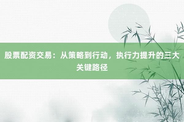 股票配资交易：从策略到行动，执行力提升的三大关键路径