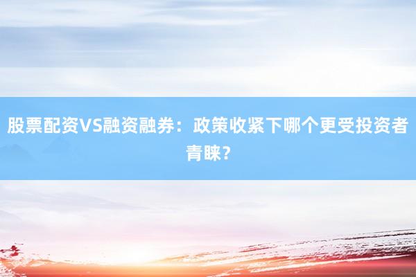 股票配资VS融资融券:政策收紧下哪个更受投资者青睐?