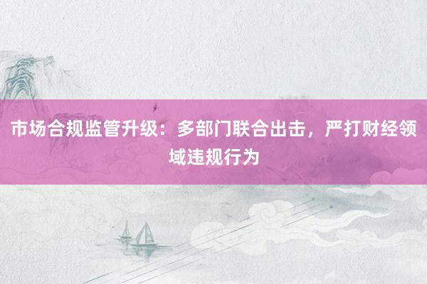市场合规监管升级：多部门联合出击，严打财经领域违规行为