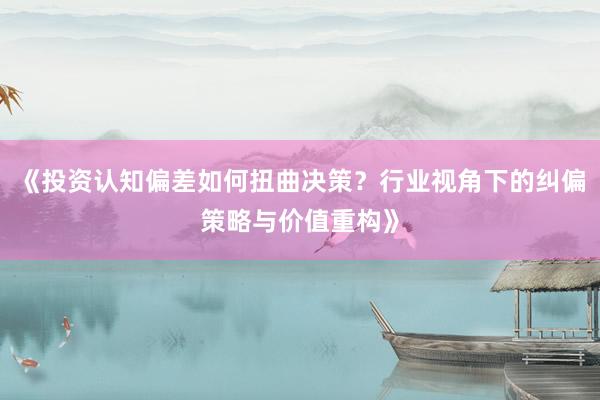 《投资认知偏差如何扭曲决策？行业视角下的纠偏策略与价值重构》