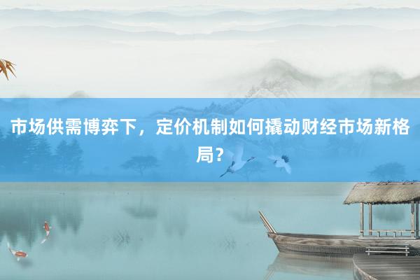 市场供需博弈下，定价机制如何撬动财经市场新格局？