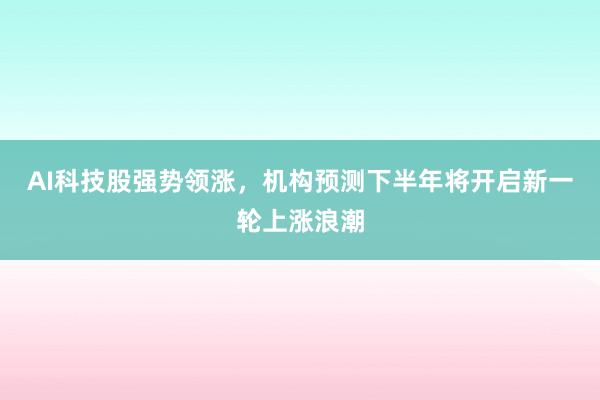 AI科技股强势领涨，机构预测下半年将开启新一轮上涨浪潮