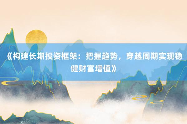 《构建长期投资框架:把握趋势,穿越周期实现稳健财富增值》