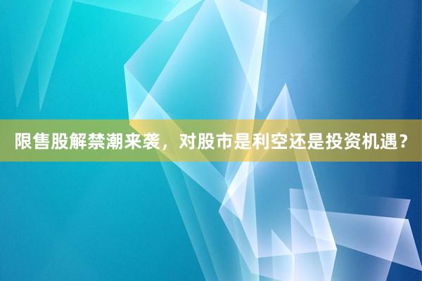 限售股解禁潮来袭,对股市是利空还是投资机遇?