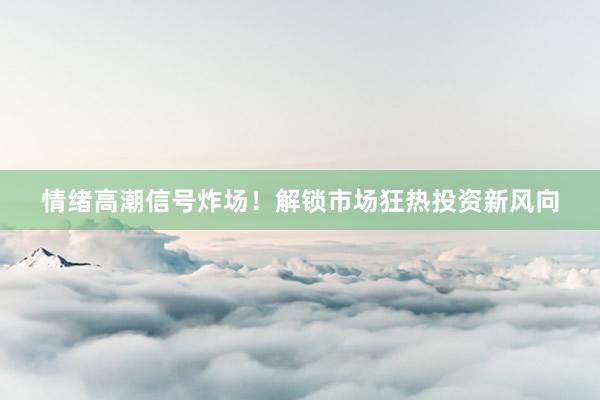 情绪高潮信号炸场！解锁市场狂热投资新风向