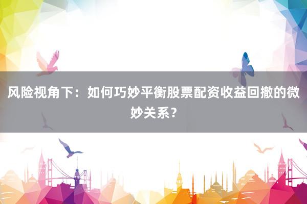 风险视角下：如何巧妙平衡股票配资收益回撤的微妙关系？
