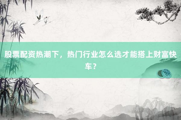 股票配资热潮下，热门行业怎么选才能搭上财富快车？