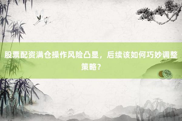 股票配资满仓操作风险凸显，后续该如何巧妙调整策略？