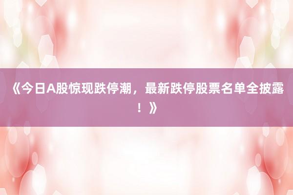 《今日A股惊现跌停潮，最新跌停股票名单全披露！》