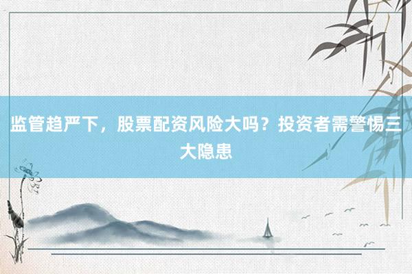 监管趋严下，股票配资风险大吗？投资者需警惕三大隐患