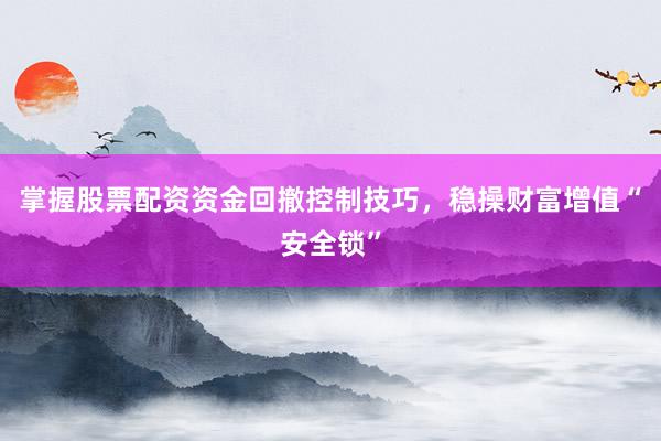 掌握股票配资资金回撤控制技巧,稳操财富增值“安全锁”