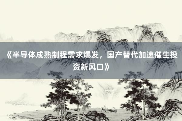 《半导体成熟制程需求爆发,国产替代加速催生投资新风口》