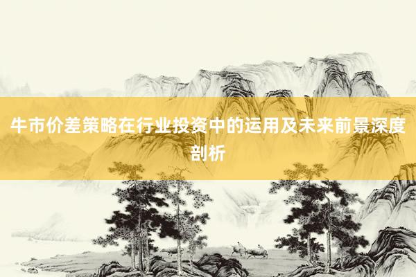 牛市价差策略在行业投资中的运用及未来前景深度剖析