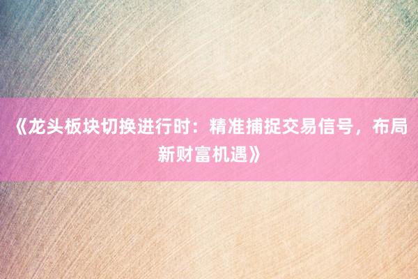 《龙头板块切换进行时:精准捕捉交易信号,布局新财富机遇》