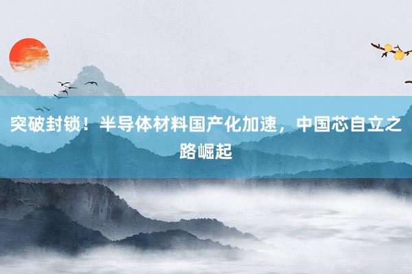 突破封锁!半导体材料国产化加速,中国芯自立之路崛起
