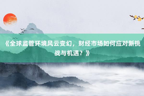 《全球监管环境风云变幻,财经市场如何应对新挑战与机遇?》