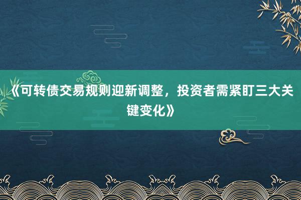 《可转债交易规则迎新调整,投资者需紧盯三大关键变化》