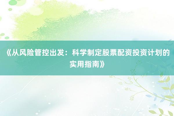 《从风险管控出发:科学制定股票配资投资计划的实用指南》