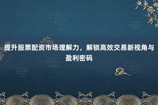 提升股票配资市场理解力，解锁高效交易新视角与盈利密码