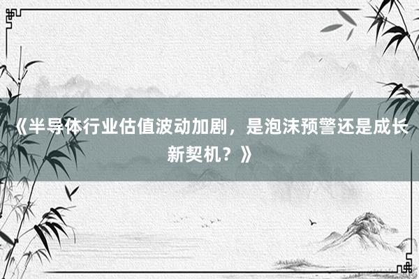 《半导体行业估值波动加剧，是泡沫预警还是成长新契机？》
