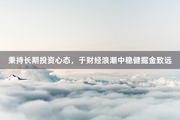 秉持长期投资心态，于财经浪潮中稳健掘金致远