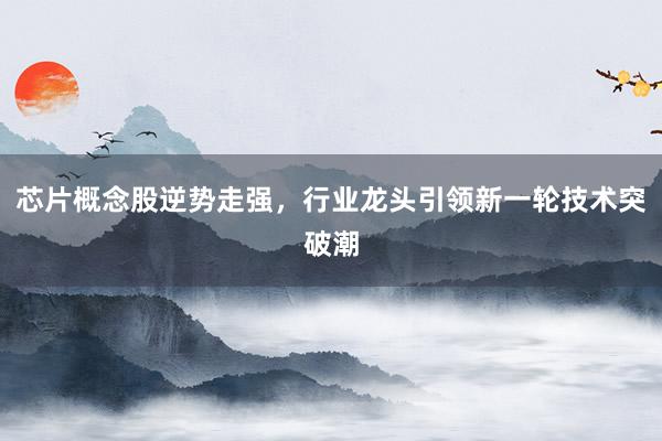 芯片概念股逆势走强，行业龙头引领新一轮技术突破潮