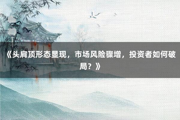 《头肩顶形态显现,市场风险骤增,投资者如何破局?》