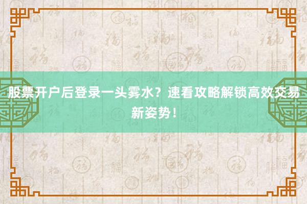 股票开户后登录一头雾水？速看攻略解锁高效交易新姿势！