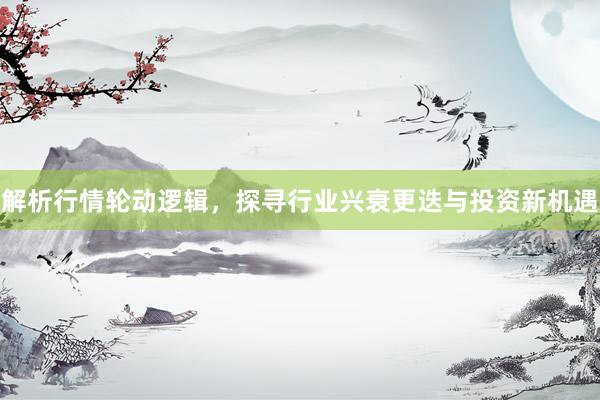 解析行情轮动逻辑，探寻行业兴衰更迭与投资新机遇