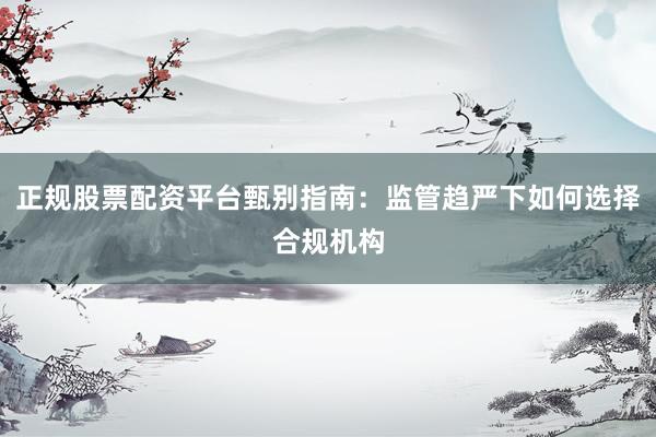 正规股票配资平台甄别指南：监管趋严下如何选择合规机构