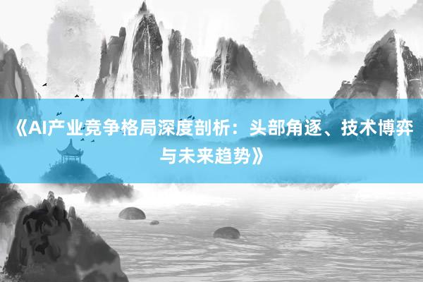 《AI产业竞争格局深度剖析：头部角逐、技术博弈与未来趋势》