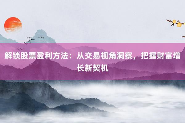 解锁股票盈利方法：从交易视角洞察，把握财富增长新契机
